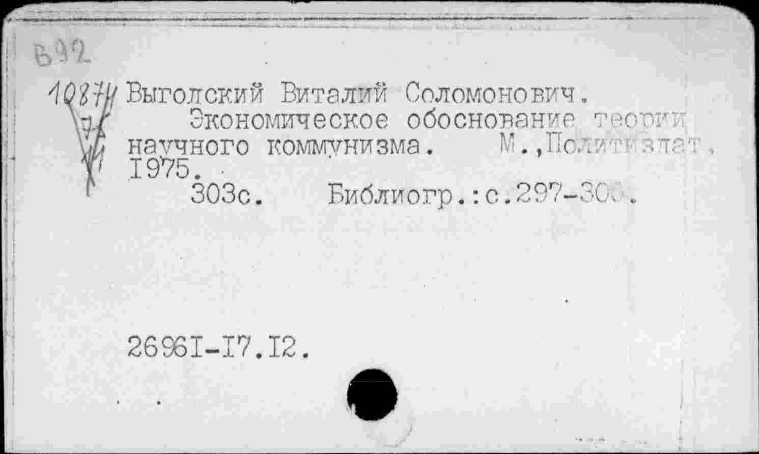 ﻿Выгодский Виталий Соломонович.
Экономическое обоснование тесок: научного коммунизма. М. ,Пол?/'г зле-. . 1975.
303с. Виблиогр.:с.297-ЗС\ .
26961-17.12.